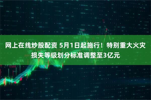 网上在线炒股配资 5月1日起施行！特别重大火灾损失等级划分标准调整至3亿元