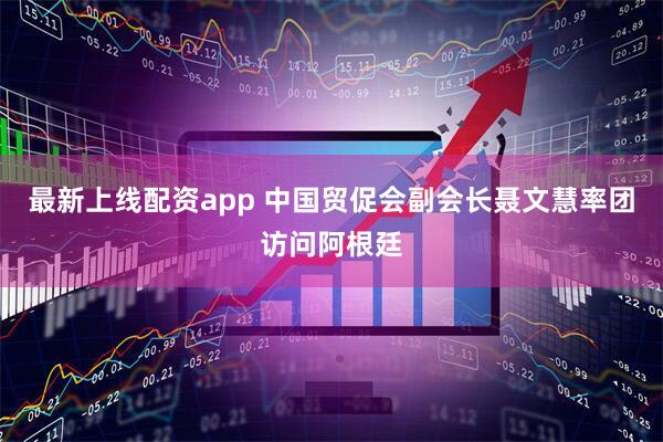 最新上线配资app 中国贸促会副会长聂文慧率团访问阿根廷