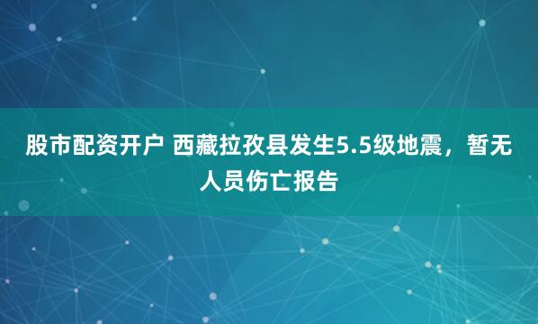 股市配资开户 西藏拉孜县发生5.5级地震，暂无人员伤亡报告