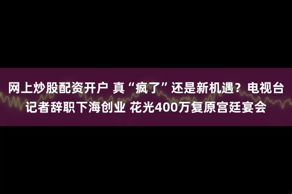 网上炒股配资开户 真“疯了”还是新机遇？电视台记者辞职下海创业 花光400万复原宫廷宴会