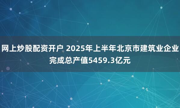 网上炒股配资开户 2025年上半年北京市建筑业企业完成总产值5459.3亿元