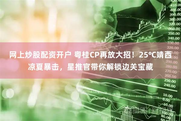 网上炒股配资开户 粤桂CP再放大招！25℃靖西凉夏暴击，星推官带你解锁边关宝藏