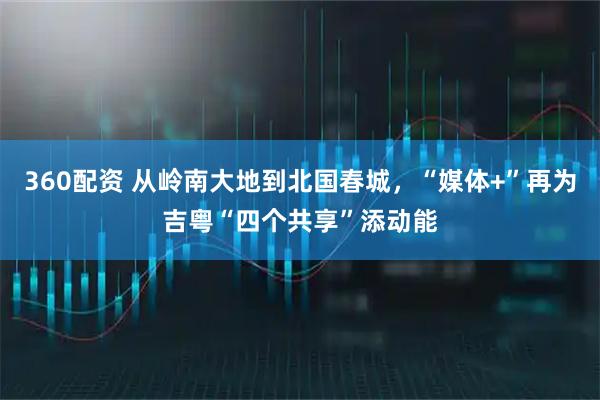 360配资 从岭南大地到北国春城，“媒体+”再为吉粤“四个共享”添动能