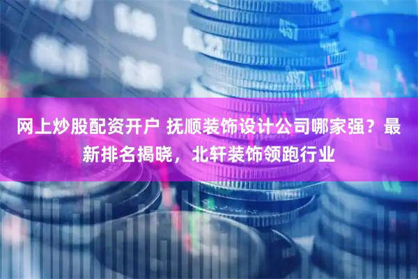 网上炒股配资开户 抚顺装饰设计公司哪家强？最新排名揭晓，北轩装饰领跑行业